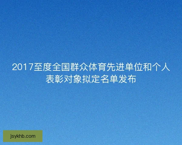2017至度全国群众体育先进单位和个人表彰对象拟定名单发布 2017至度全国群众体育先进单位和个人表彰对象拟定名单发布