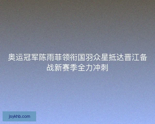 奥运冠军陈雨菲领衔国羽众星抵达晋江备战新赛季全力冲刺