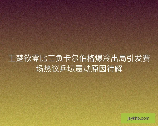 王楚钦零比三负卡尔伯格爆冷出局引发赛场热议乒坛震动原因待解