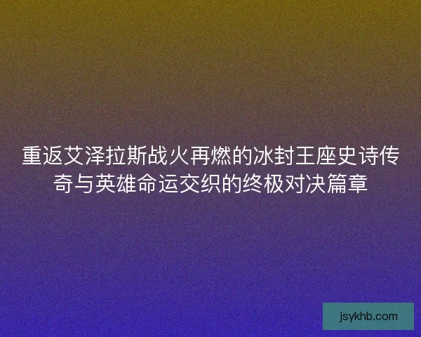 重返艾泽拉斯战火再燃的冰封王座史诗传奇与英雄命运交织的终极对决篇章