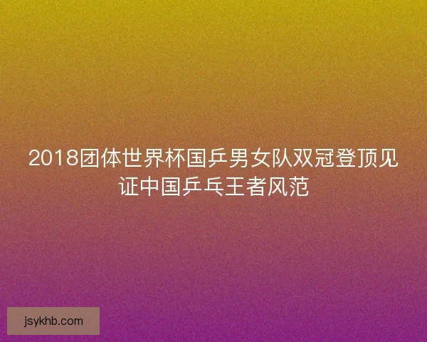 2018团体世界杯国乒男女队双冠登顶见证中国乒乓王者风范