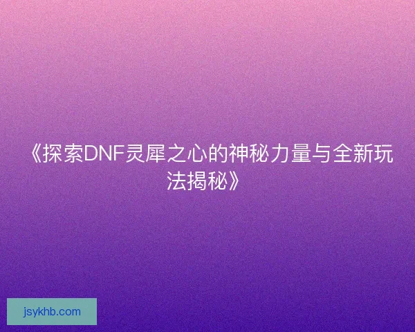 《探索DNF灵犀之心的神秘力量与全新玩法揭秘》
