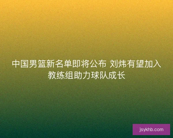 中国男篮新名单即将公布 刘炜有望加入教练组助力球队成长