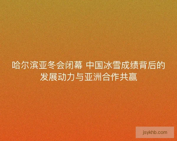 哈尔滨亚冬会闭幕 中国冰雪成绩背后的发展动力与亚洲合作共赢