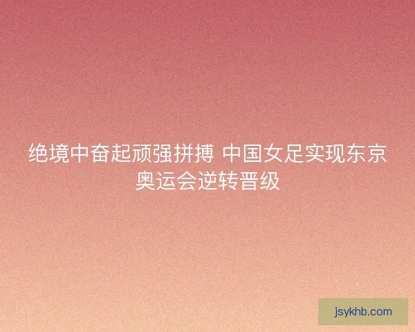 绝境中奋起顽强拼搏 中国女足实现东京奥运会逆转晋级