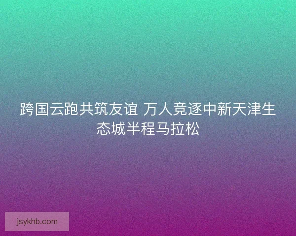 跨国云跑共筑友谊 万人竞逐中新天津生态城半程马拉松