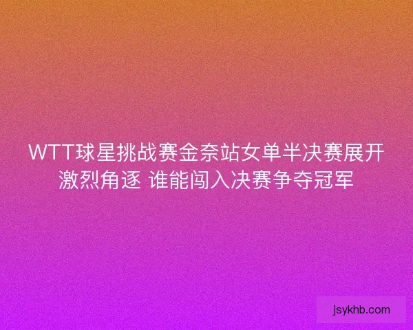 WTT球星挑战赛金奈站女单半决赛展开激烈角逐 谁能闯入决赛争夺冠军