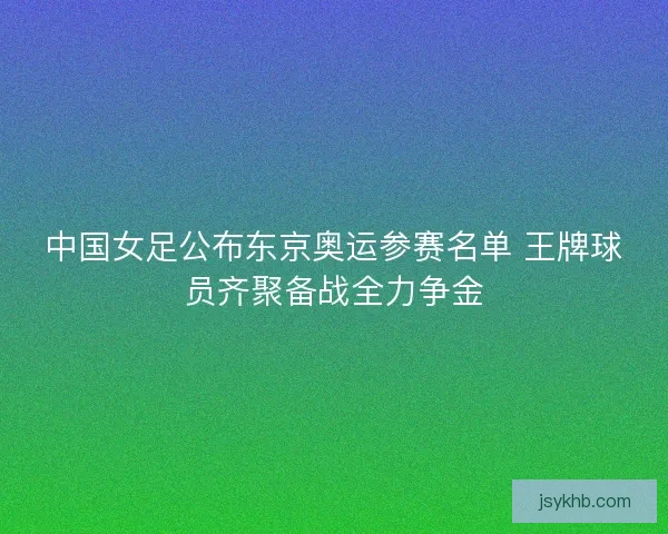中国女足公布东京奥运参赛名单 王牌球员齐聚备战全力争金