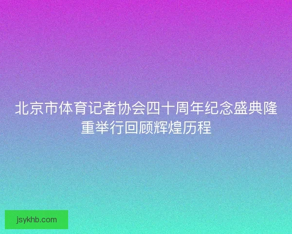 北京市体育记者协会四十周年纪念盛典隆重举行回顾辉煌历程