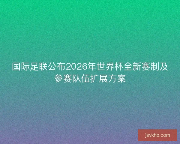 国际足联公布2026年世界杯全新赛制及参赛队伍扩展方案