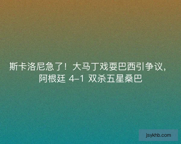斯卡洛尼急了！大马丁戏耍巴西引争议，阿根廷 4-1 双杀五星桑巴
