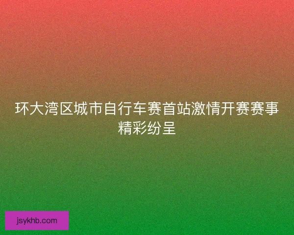 环大湾区城市自行车赛首站激情开赛赛事精彩纷呈