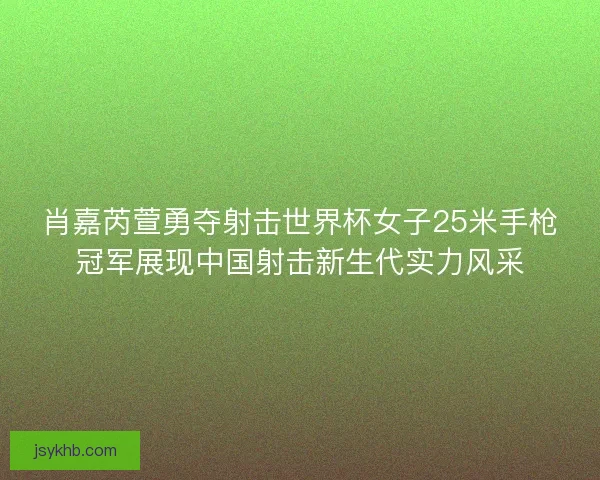 肖嘉芮萱勇夺射击世界杯女子25米手枪冠军展现中国射击新生代实力风采