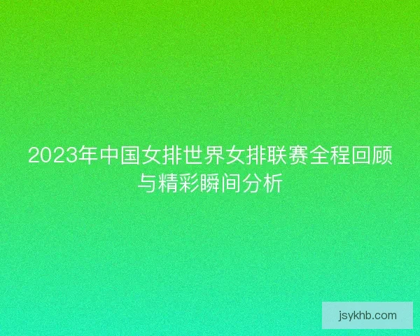 2023年中国女排世界女排联赛全程回顾与精彩瞬间分析
