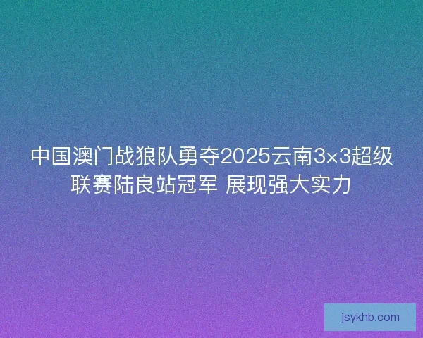 中国澳门战狼队勇夺2025云南3×3超级联赛陆良站冠军 展现强大实力