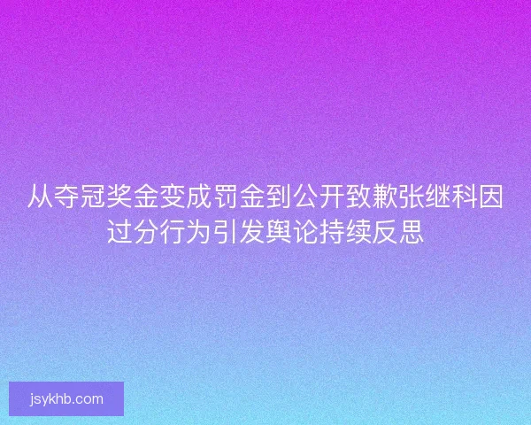 从夺冠奖金变成罚金到公开致歉张继科因过分行为引发舆论持续反思