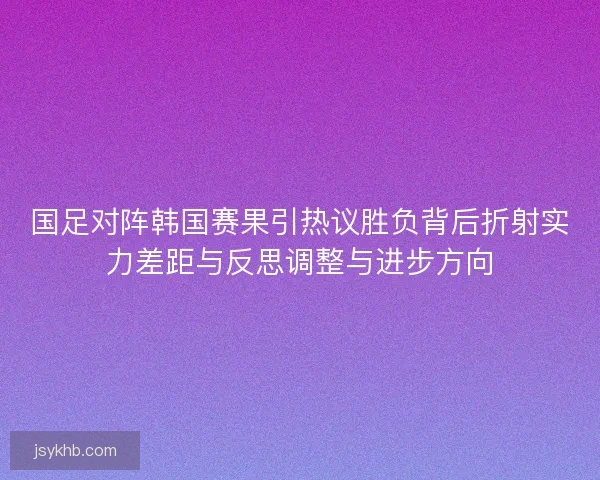 国足对阵韩国赛果引热议胜负背后折射实力差距与反思调整与进步方向