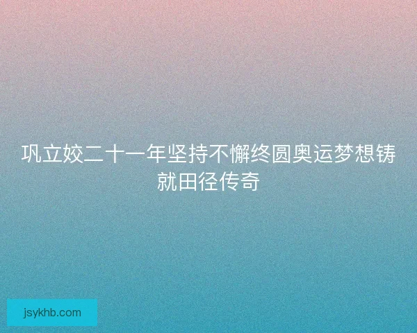 巩立姣二十一年坚持不懈终圆奥运梦想铸就田径传奇