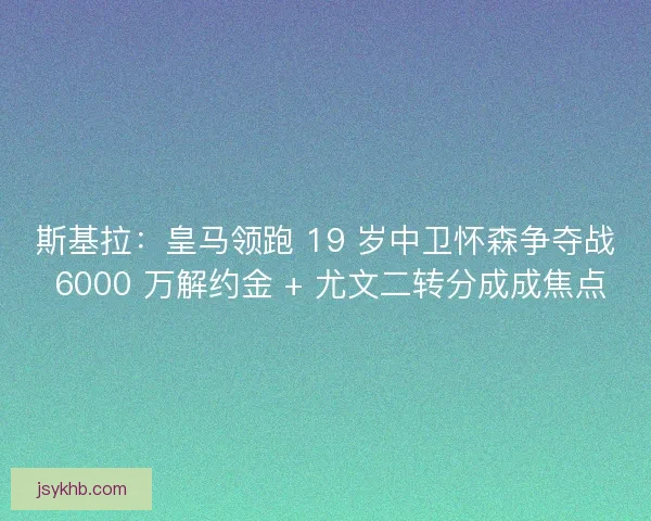 斯基拉：皇马领跑 19 岁中卫怀森争夺战 6000 万解约金 + 尤文二转分成成焦点