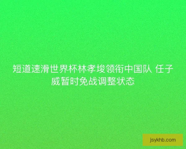 短道速滑世界杯林孝埈领衔中国队 任子威暂时免战调整状态