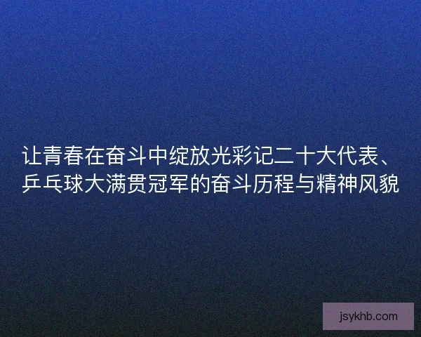 让青春在奋斗中绽放光彩记二十大代表、乒乓球大满贯冠军的奋斗历程与精神风貌