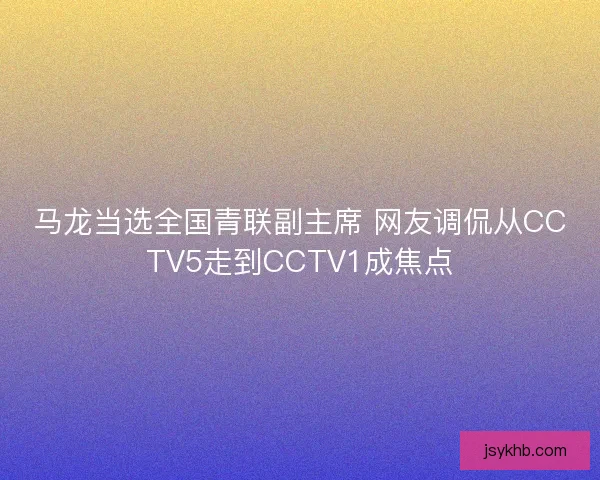 马龙当选全国青联副主席 网友调侃从CCTV5走到CCTV1成焦点