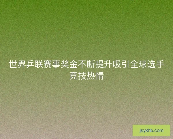 世界乒联赛事奖金不断提升吸引全球选手竞技热情
