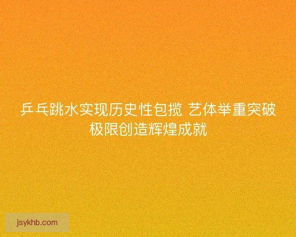 乒乓跳水实现历史性包揽 艺体举重突破极限创造辉煌成就