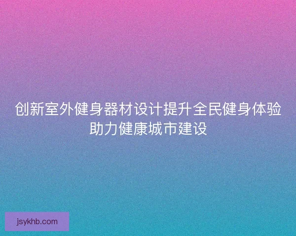 创新室外健身器材设计提升全民健身体验助力健康城市建设 创新室外健身器材设计提升全民健身体验助力健康城市建设
