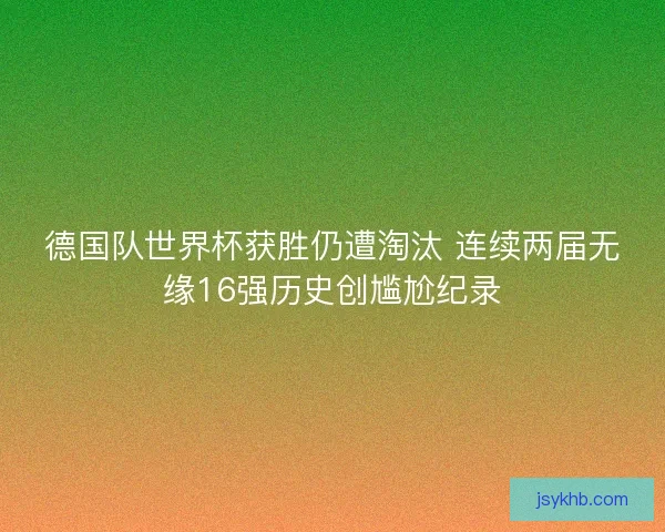 德国队世界杯获胜仍遭淘汰 连续两届无缘16强历史创尴尬纪录 德国队世界杯获胜仍遭淘汰 连续两届无缘16强历史创尴尬纪录