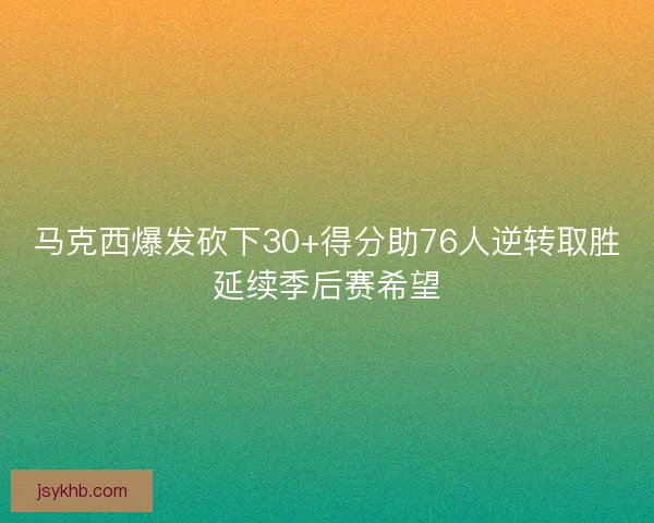 马克西爆发砍下30+得分助76人逆转取胜延续季后赛希望 马克西爆发砍下30+得分助76人逆转取胜延续季后赛希望