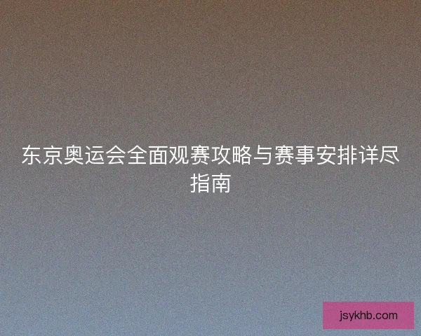 东京奥运会全面观赛攻略与赛事安排详尽指南 东京奥运会全面观赛攻略与赛事安排详尽指南