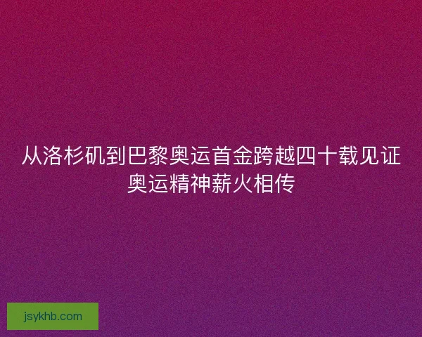 从洛杉矶到巴黎奥运首金跨越四十载见证奥运精神薪火相传 从洛杉矶到巴黎奥运首金跨越四十载见证奥运精神薪火相传