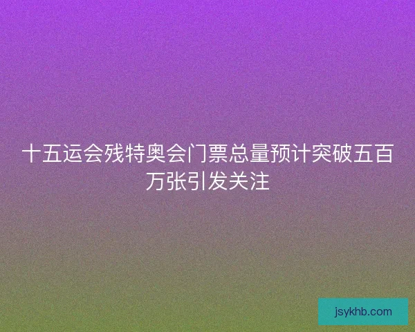 十五运会残特奥会门票总量预计突破五百万张引发关注 十五运会残特奥会门票总量预计突破五百万张引发关注