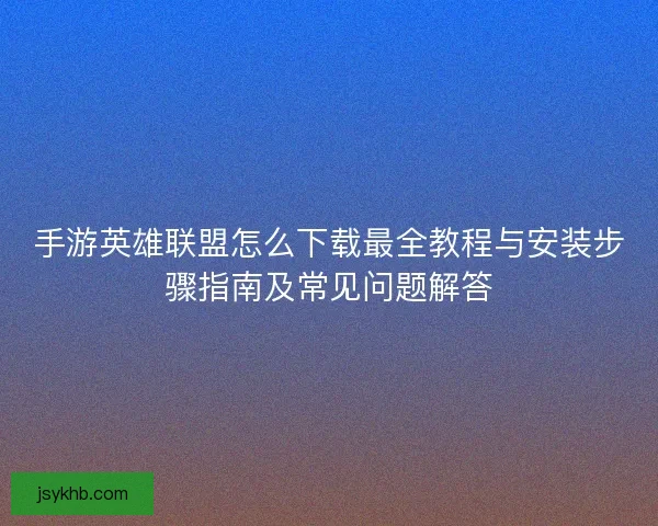 手游英雄联盟怎么下载最全教程与安装步骤指南及常见问题解答 手游英雄联盟怎么下载最全教程与安装步骤指南及常见问题解答