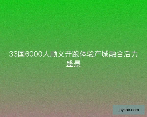33国6000人顺义开跑体验产城融合活力盛景 33国6000人顺义开跑体验产城融合活力盛景