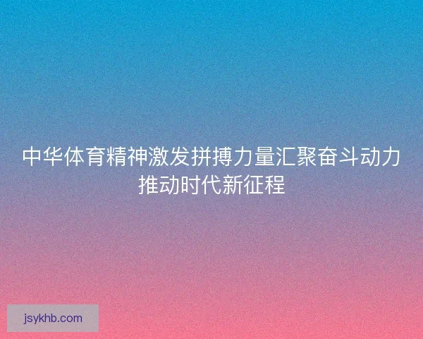 中华体育精神激发拼搏力量汇聚奋斗动力推动时代新征程 中华体育精神激发拼搏力量汇聚奋斗动力推动时代新征程