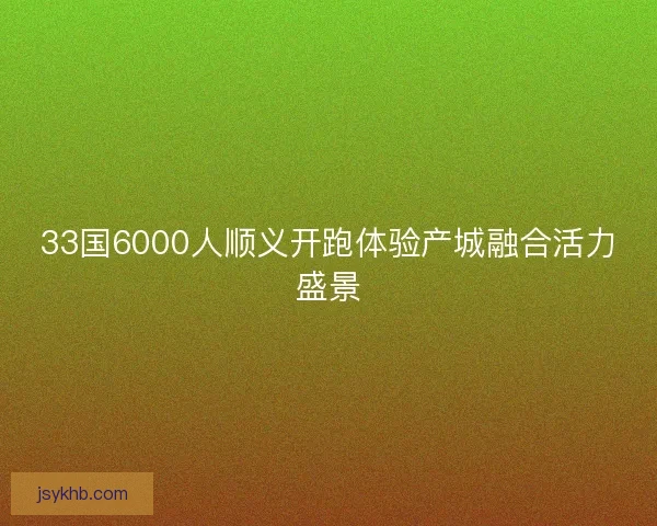 33国6000人顺义开跑体验产城融合活力盛景 33国6000人顺义开跑体验产城融合活力盛景