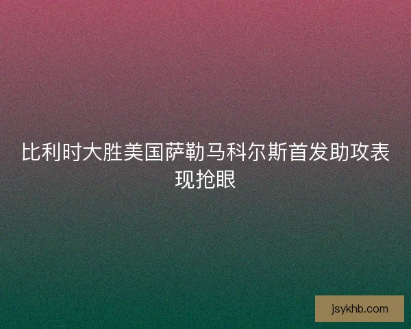 比利时大胜美国萨勒马科尔斯首发助攻表现抢眼 比利时大胜美国萨勒马科尔斯首发助攻表现抢眼