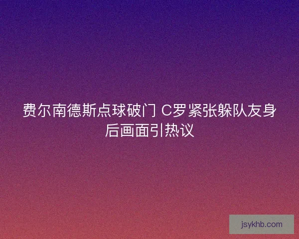 费尔南德斯点球破门 C罗紧张躲队友身后画面引热议