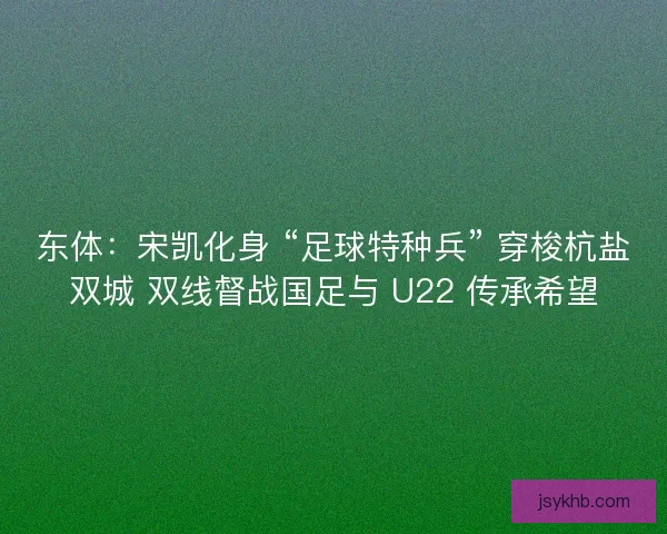 东体：宋凯化身 “足球特种兵” 穿梭杭盐双城 双线督战国足与 U22 传承希望