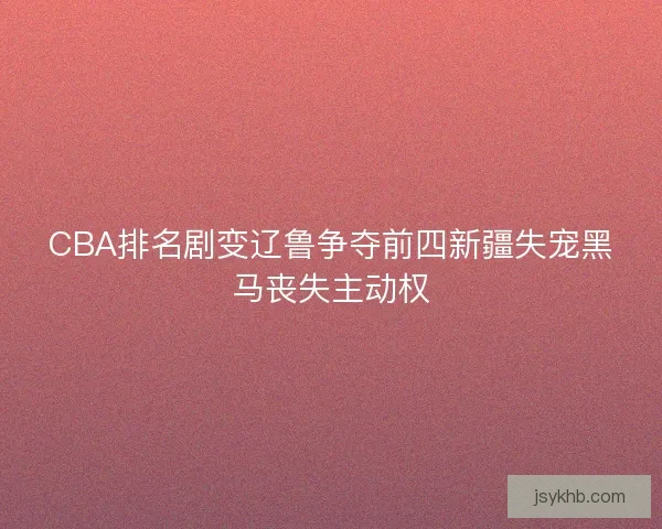 CBA排名剧变辽鲁争夺前四新疆失宠黑马丧失主动权