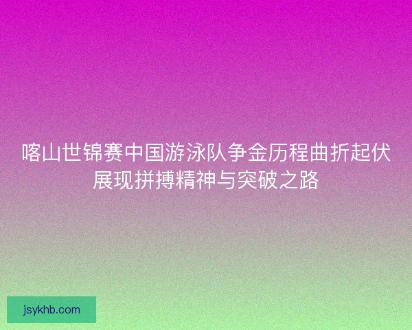 喀山世锦赛中国游泳队争金历程曲折起伏展现拼搏精神与突破之路